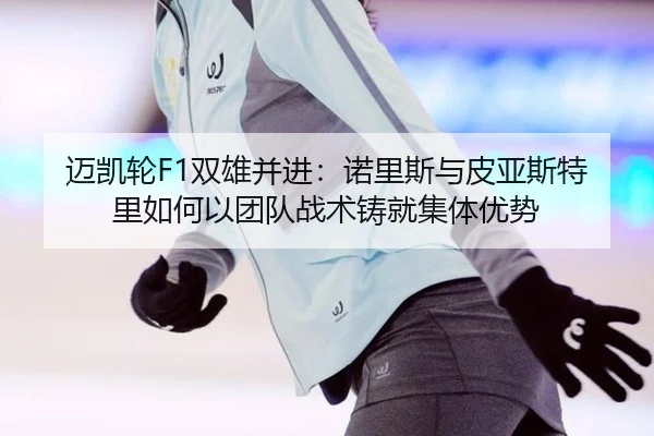 迈凯轮F1双雄并进：诺里斯与皮亚斯特里如何以团队战术铸就集体优势
