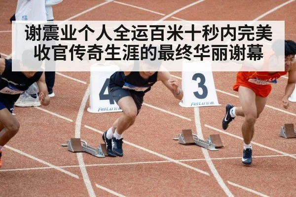 谢震业个人全运百米十秒内完美收官传奇生涯的最终华丽谢幕