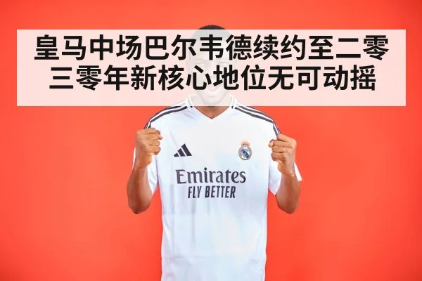 皇马中场巴尔韦德续约至二零三零年新核心地位无可动摇