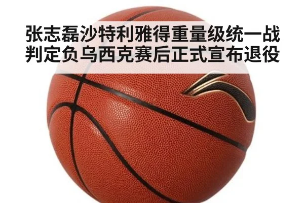 张志磊沙特利雅得重量级统一战判定负乌西克赛后正式宣布退役